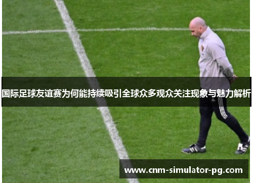 国际足球友谊赛为何能持续吸引全球众多观众关注现象与魅力解析