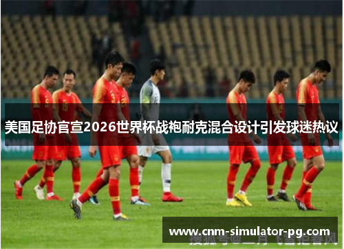 美国足协官宣2026世界杯战袍耐克混合设计引发球迷热议