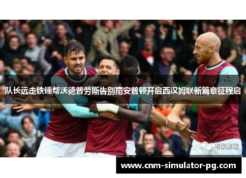 队长远走铁锤帮沃德普劳斯告别南安普顿开启西汉姆联新篇章征程启